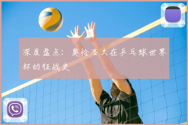 深度盘点：奥恰洛夫在乒乓球世界杯的征战史
