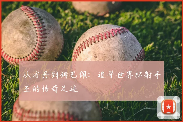 从方丹到姆巴佩：追寻世界杯射手王的传奇足迹