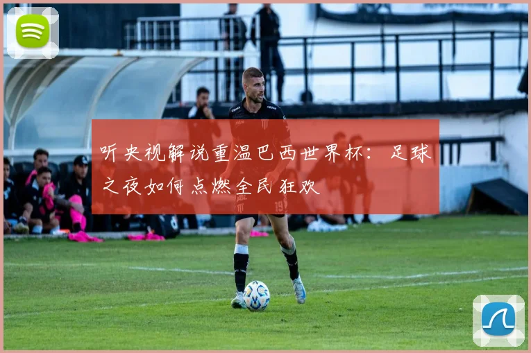 听央视解说重温巴西世界杯：足球之夜如何点燃全民狂欢