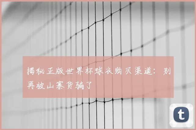揭秘正版世界杯球衣购买渠道：别再被山寨货骗了