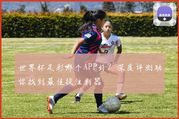 世界杯足彩哪个APP好？深度评测助你找到最佳投注利器