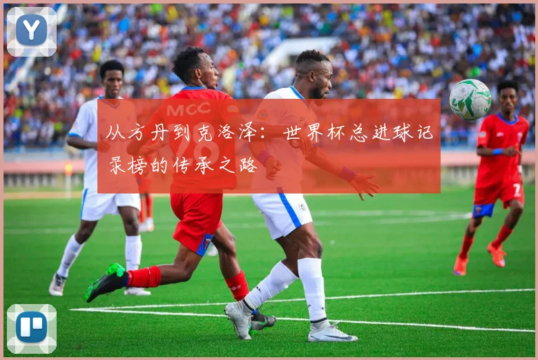 从方丹到克洛泽：世界杯总进球记录榜的传承之路