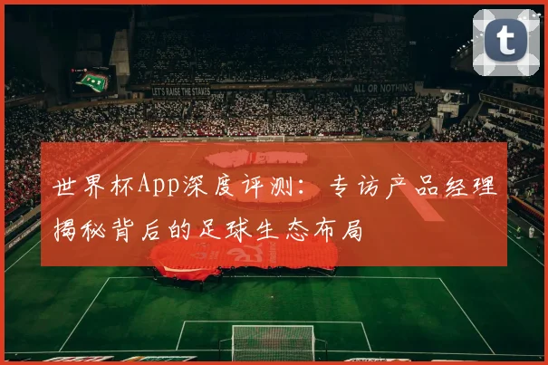 世界杯App深度评测：专访产品经理揭秘背后的足球生态布局