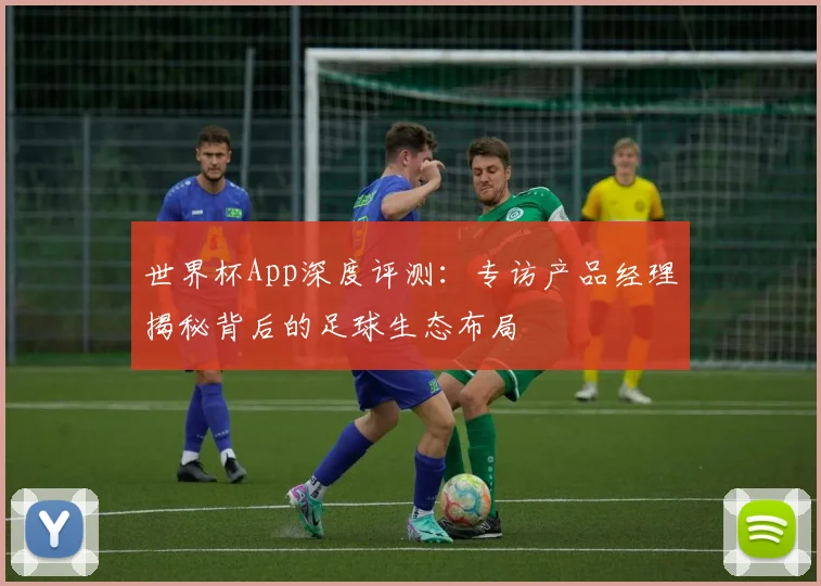 世界杯App深度评测：专访产品经理揭秘背后的足球生态布局