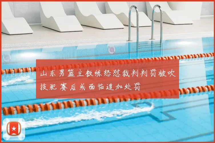 山东男篮主教练怒怼裁判判罚被吹技犯 赛后或面临追加处罚