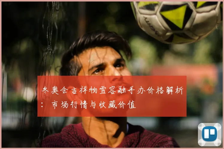 冬奥会吉祥物雪容融手办价格解析：市场行情与收藏价值