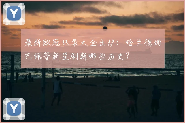 最新欧冠记录大全出炉：哈兰德姆巴佩等新星刷新哪些历史？