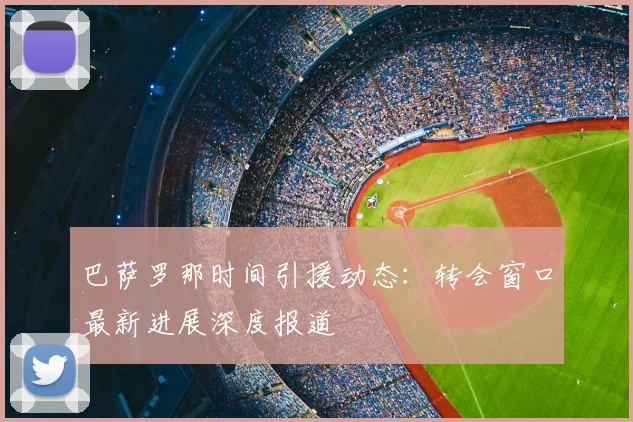 巴萨罗那时间引援动态：转会窗口最新进展深度报道