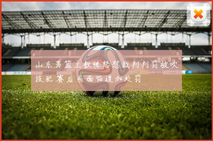山东男篮主教练怒怼裁判判罚被吹技犯 赛后或面临追加处罚