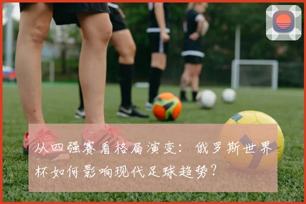从四强赛看格局演变：俄罗斯世界杯如何影响现代足球趋势？
