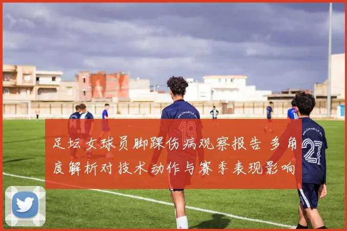 足坛女球员脚踝伤病观察报告 多角度解析对技术动作与赛季表现影响