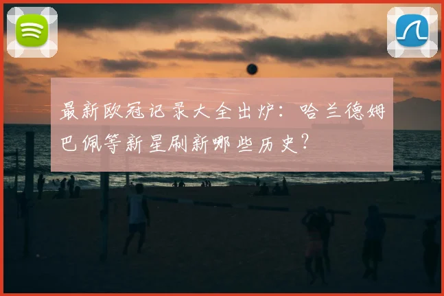 最新欧冠记录大全出炉：哈兰德姆巴佩等新星刷新哪些历史？