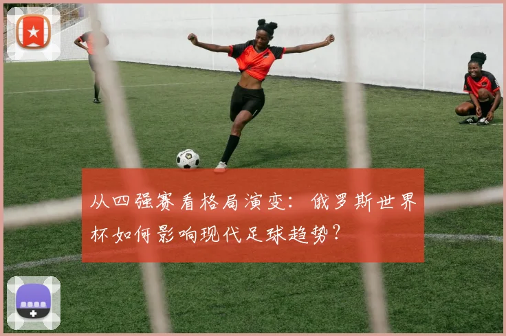 从四强赛看格局演变：俄罗斯世界杯如何影响现代足球趋势？