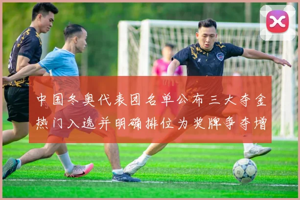 中国冬奥代表团名单公布三大夺金热门入选并明确排位为奖牌争夺增添底气