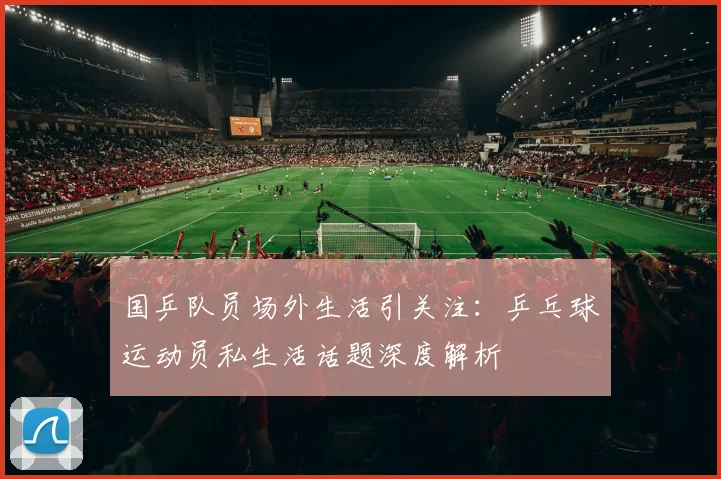 国乒队员场外生活引关注：乒乓球运动员私生活话题深度解析