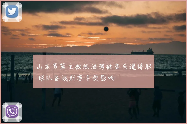 山东男篮主教练酒驾被查或遭停职 球队备战新赛季受影响