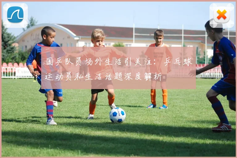 国乒队员场外生活引关注：乒乓球运动员私生活话题深度解析