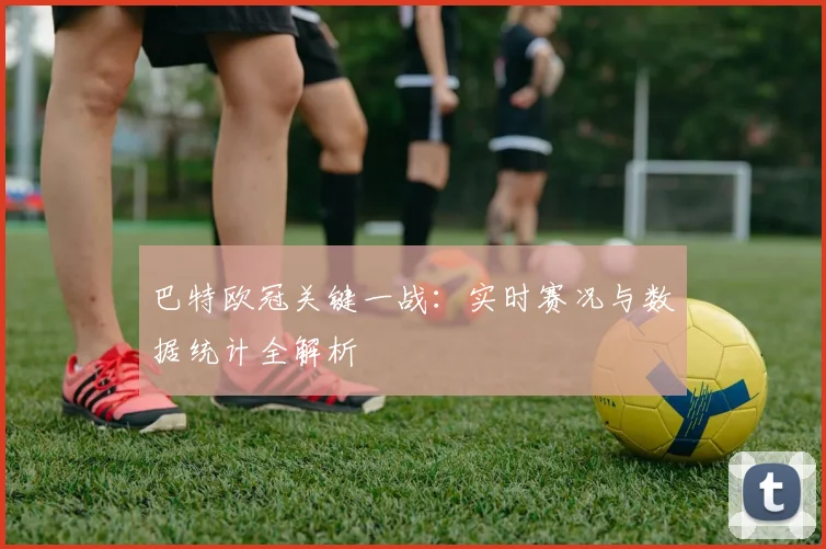 巴特欧冠关键一战：实时赛况与数据统计全解析